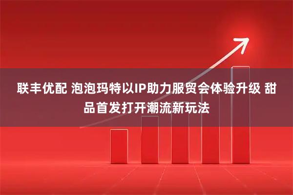 联丰优配 泡泡玛特以IP助力服贸会体验升级 甜品首发打开潮流新玩法