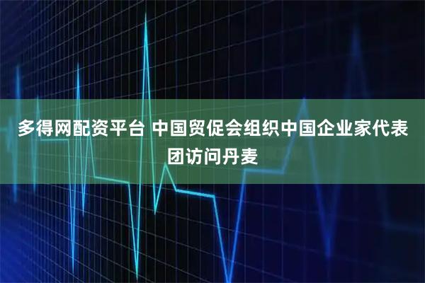 多得网配资平台 中国贸促会组织中国企业家代表团访问丹麦