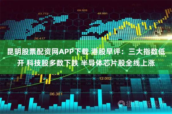 昆明股票配资网APP下载 港股早评：三大指数低开 科技股多数下跌 半导体芯片股全线上涨