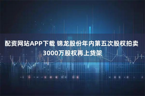 配资网站APP下载 锦龙股份年内第五次股权拍卖 3000万股权再上货架
