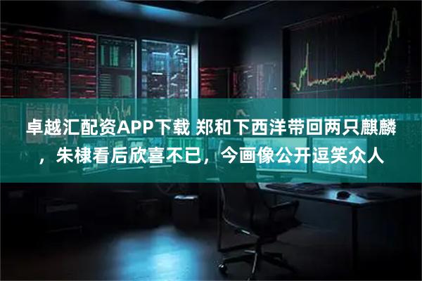 卓越汇配资APP下载 郑和下西洋带回两只麒麟，朱棣看后欣喜不已，今画像公开逗笑众人