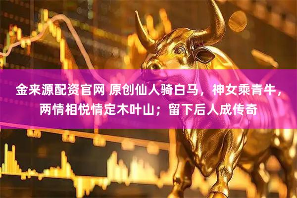 金来源配资官网 原创仙人骑白马，神女乘青牛，两情相悦情定木叶山；留下后人成传奇