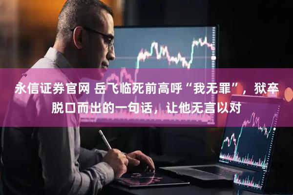 永信证券官网 岳飞临死前高呼“我无罪”，狱卒脱口而出的一句话，让他无言以对