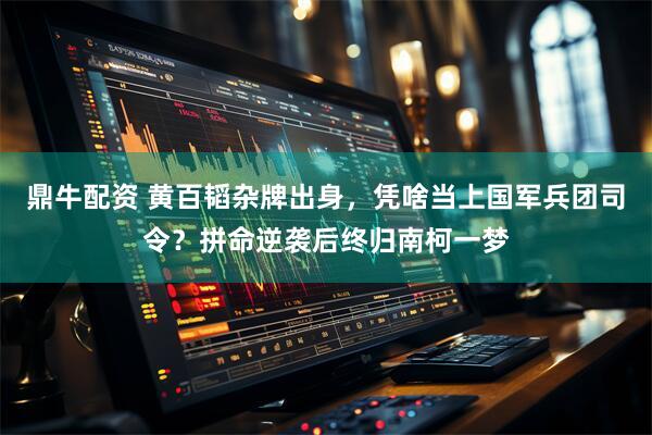 鼎牛配资 黄百韬杂牌出身，凭啥当上国军兵团司令？拼命逆袭后终归南柯一梦