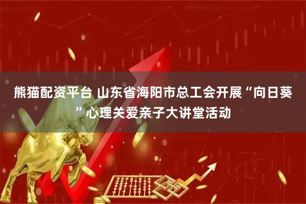 熊猫配资平台 山东省海阳市总工会开展“向日葵”心理关爱亲子大讲堂活动