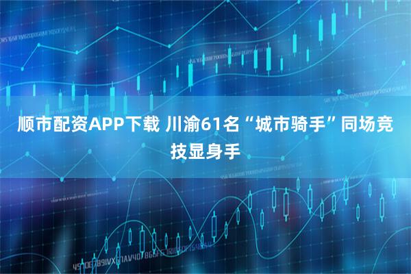 顺市配资APP下载 川渝61名“城市骑手”同场竞技显身手