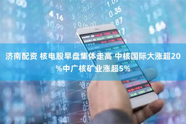 济南配资 核电股早盘集体走高 中核国际大涨超20%中广核矿业涨超5%