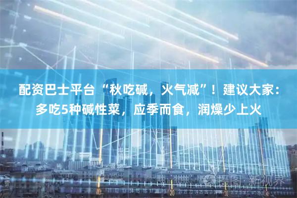 配资巴士平台 “秋吃碱，火气减”！建议大家：多吃5种碱性菜，应季而食，润燥少上火