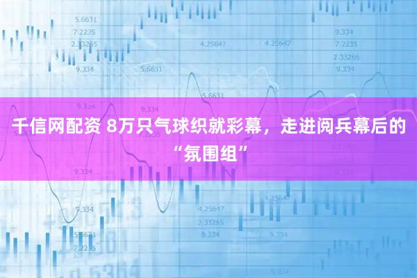 千信网配资 8万只气球织就彩幕，走进阅兵幕后的“氛围组”