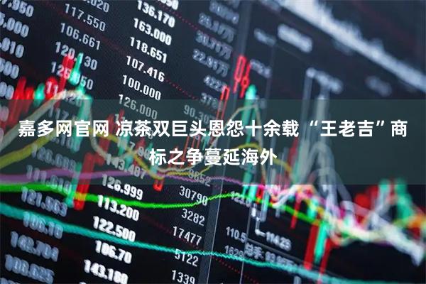 嘉多网官网 凉茶双巨头恩怨十余载 “王老吉”商标之争蔓延海外