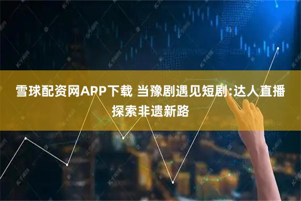 雪球配资网APP下载 当豫剧遇见短剧:达人直播探索非遗新路