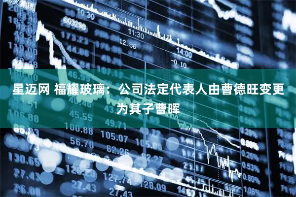 星迈网 福耀玻璃：公司法定代表人由曹德旺变更为其子曹晖