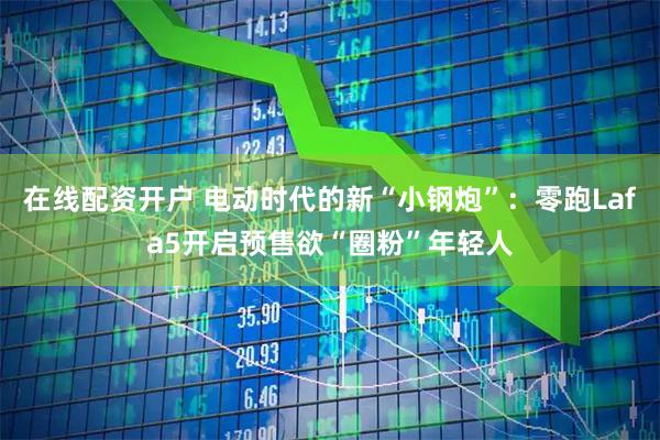 在线配资开户 电动时代的新“小钢炮”：零跑Lafa5开启预售欲“圈粉”年轻人