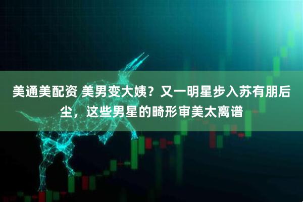 美通美配资 美男变大姨？又一明星步入苏有朋后尘，这些男星的畸形审美太离谱