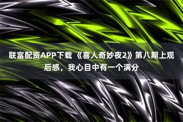 联富配资APP下载 《喜人奇妙夜2》第八期上观后感，我心目中有一个满分