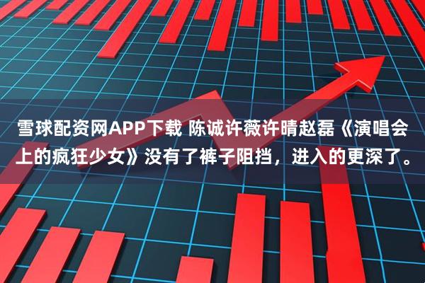 雪球配资网APP下载 陈诚许薇许晴赵磊《演唱会上的疯狂少女》没有了裤子阻挡，进入的更深了。