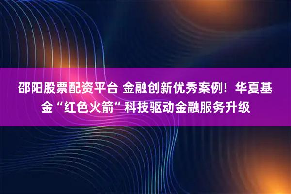 邵阳股票配资平台 金融创新优秀案例!  华夏基金“红色火箭”科技驱动金融服务升级