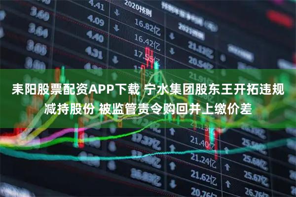 耒阳股票配资APP下载 宁水集团股东王开拓违规减持股份 被监管责令购回并上缴价差