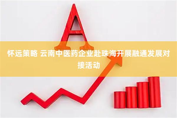 怀远策略 云南中医药企业赴珠海开展融通发展对接活动