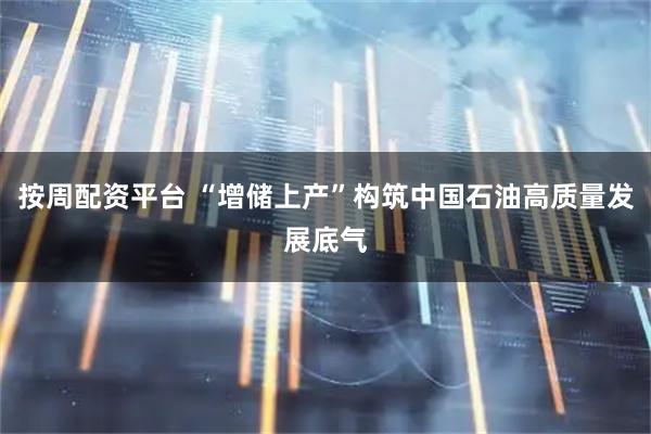 按周配资平台 “增储上产”构筑中国石油高质量发展底气