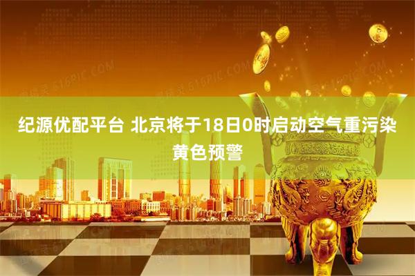 纪源优配平台 北京将于18日0时启动空气重污染黄色预警