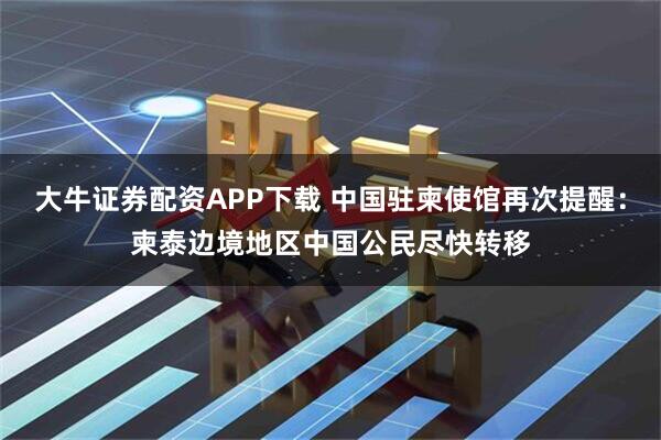 大牛证券配资APP下载 中国驻柬使馆再次提醒：柬泰边境地区中国公民尽快转移