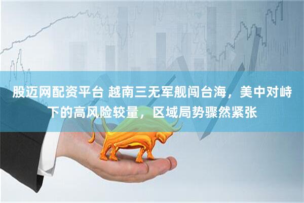 股迈网配资平台 越南三无军舰闯台海，美中对峙下的高风险较量，区域局势骤然紧张