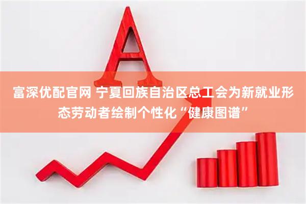 富深优配官网 宁夏回族自治区总工会为新就业形态劳动者绘制个性化“健康图谱”