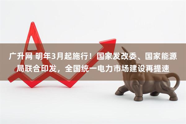 广升网 明年3月起施行！国家发改委、国家能源局联合印发，全国统一电力市场建设再提速