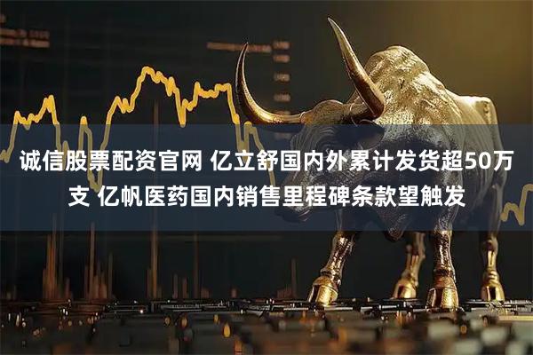 诚信股票配资官网 亿立舒国内外累计发货超50万支 亿帆医药国内销售里程碑条款望触发