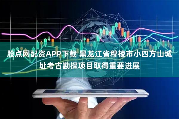 股点网配资APP下载 黑龙江省穆棱市小四方山城址考古勘探项目取得重要进展