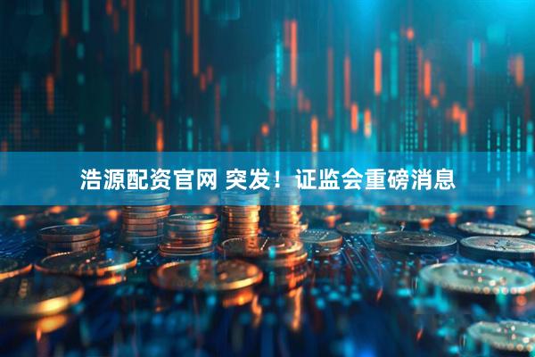 浩源配资官网 突发！证监会重磅消息