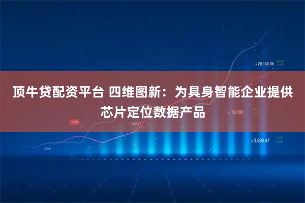 顶牛贷配资平台 四维图新：为具身智能企业提供芯片定位数据产品