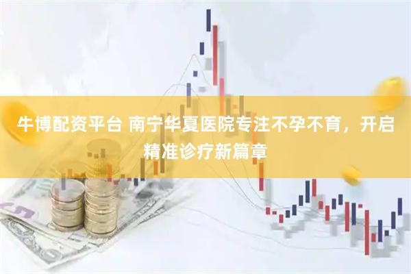 牛博配资平台 南宁华夏医院专注不孕不育，开启精准诊疗新篇章
