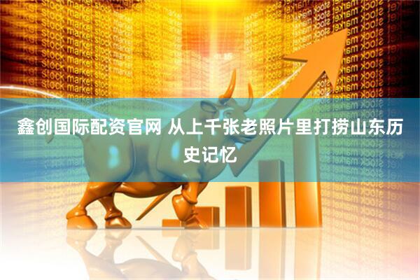 鑫创国际配资官网 从上千张老照片里打捞山东历史记忆