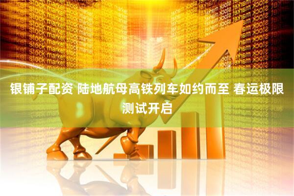 银铺子配资 陆地航母高铁列车如约而至 春运极限测试开启