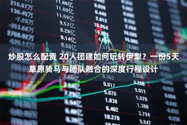 炒股怎么配资 20人团建如何玩转伊犁？一份5天草原骑马与团队融合的深度行程设计