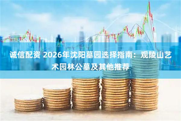诚信配资 2026年沈阳墓园选择指南：观陵山艺术园林公墓及其他推荐