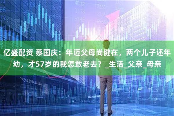 亿盛配资 蔡国庆：年迈父母尚健在，两个儿子还年幼，才57岁的我怎敢老去？_生活_父亲_母亲