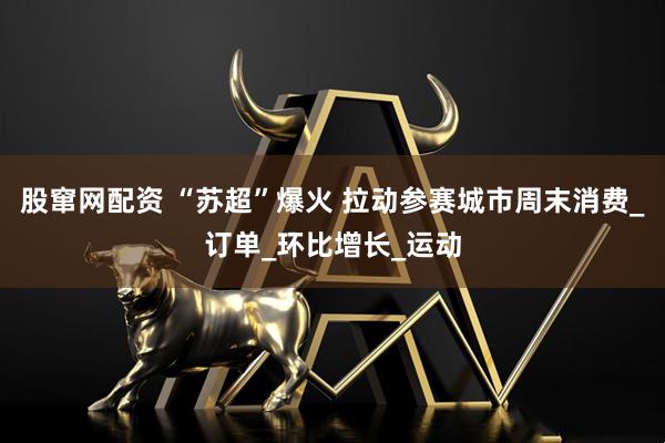 股窜网配资 “苏超”爆火 拉动参赛城市周末消费_订单_环比增长_运动