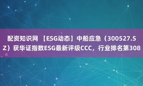 配资知识网 【ESG动态】中船应急（300527.SZ）获华证指数ESG最新评级CCC，行业排名第308