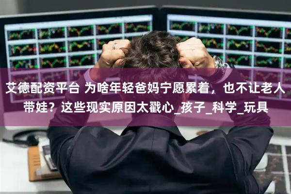艾德配资平台 为啥年轻爸妈宁愿累着，也不让老人带娃？这些现实原因太戳心_孩子_科学_玩具