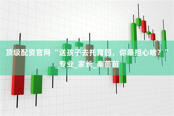 顶级配资官网 “送孩子去托育园，你最担心啥？”_专业_家长_秦苗苗
