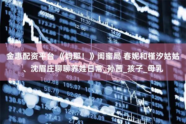 金惠配资平台 《妈耶！》闺蜜局 春妮和槿汐姑姑、沈眉庄聊聊养娃日常_孙茜_孩子_母乳
