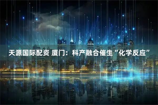 天源国际配资 厦门：科产融合催生“化学反应”