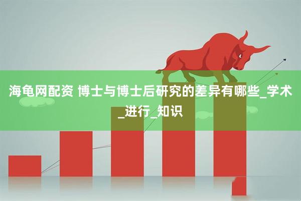 海龟网配资 博士与博士后研究的差异有哪些_学术_进行_知识