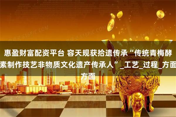 惠盈财富配资平台 容天规获拾遗传承“传统青梅酵素制作技艺非物质文化遗产传承人”_工艺_过程_方面