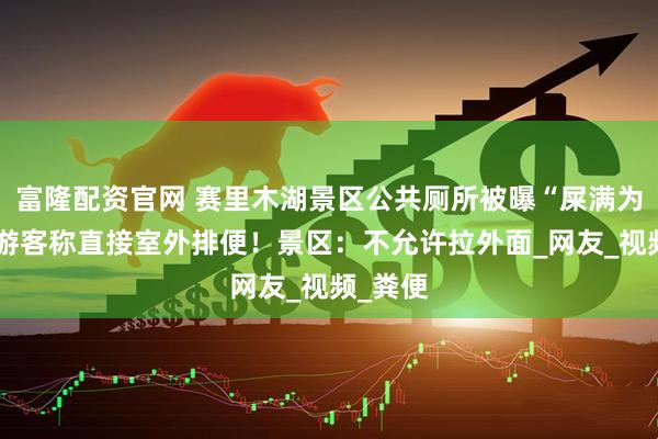 富隆配资官网 赛里木湖景区公共厕所被曝“屎满为患”，游客称直接室外排便！景区：不允许拉外面_网友_视频_粪便