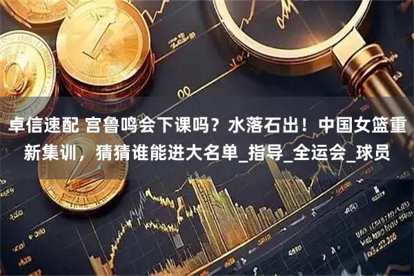 卓信速配 宫鲁鸣会下课吗？水落石出！中国女篮重新集训，猜猜谁能进大名单_指导_全运会_球员