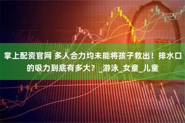 掌上配资官网 多人合力均未能将孩子救出！排水口的吸力到底有多大？_游泳_女童_儿童
